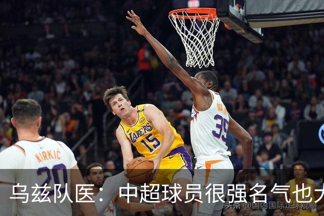 乌兹队医：中超球员很强名气也大；不解卡帅为何在意大利不受认可